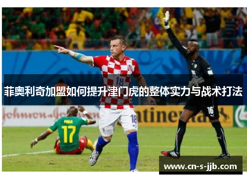菲奥利奇加盟如何提升津门虎的整体实力与战术打法 菲奥利奇加盟如何提升津门虎的整体实力与战术打法
