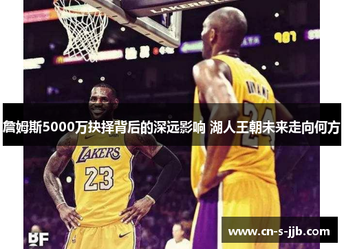 詹姆斯5000万抉择背后的深远影响 湖人王朝未来走向何方