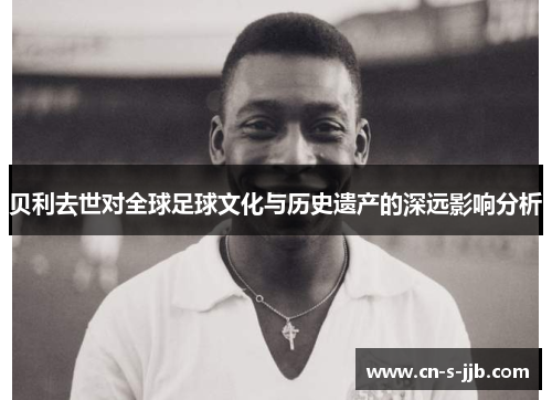 贝利去世对全球足球文化与历史遗产的深远影响分析 贝利去世对全球足球文化与历史遗产的深远影响分析