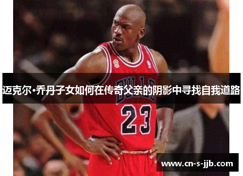 迈克尔·乔丹子女如何在传奇父亲的阴影中寻找自我道路