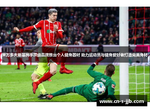 莱万多夫斯基携手顶级品牌推出个人健身器材 助力运动员与健身爱好者打造完美身材