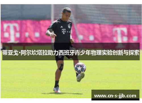 蒂亚戈·阿尔坎塔拉助力西班牙青少年物理实验创新与探索