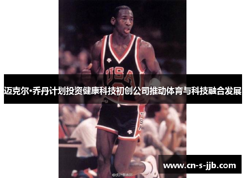 迈克尔·乔丹计划投资健康科技初创公司推动体育与科技融合发展 迈克尔·乔丹计划投资健康科技初创公司推动体育与科技融合发展