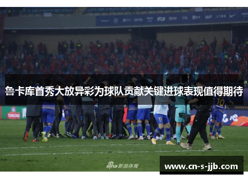 鲁卡库首秀大放异彩为球队贡献关键进球表现值得期待 鲁卡库首秀大放异彩为球队贡献关键进球表现值得期待