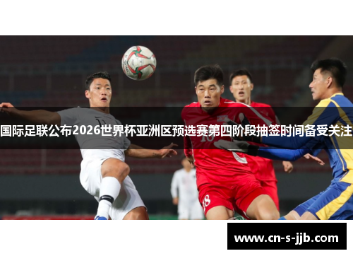 国际足联公布2026世界杯亚洲区预选赛第四阶段抽签时间备受关注