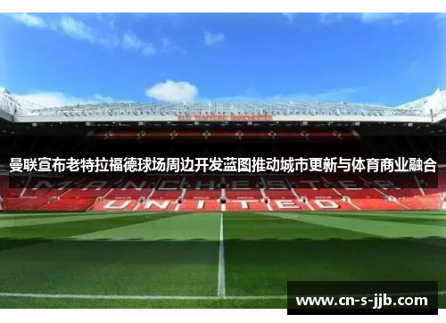 曼联宣布老特拉福德球场周边开发蓝图推动城市更新与体育商业融合 曼联宣布老特拉福德球场周边开发蓝图推动城市更新与体育商业融合